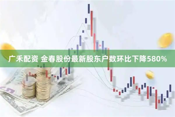 广禾配资 金春股份最新股东户数环比下降580%