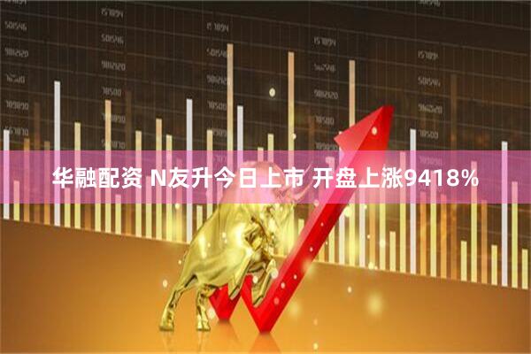华融配资 N友升今日上市 开盘上涨9418%