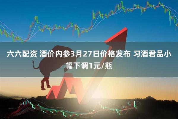 六六配资 酒价内参3月27日价格发布 习酒君品小幅下调1元/瓶