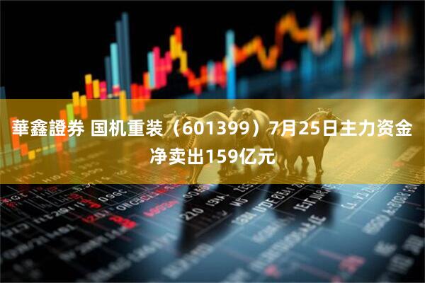 華鑫證券 国机重装（601399）7月25日主力资金净卖出159亿元