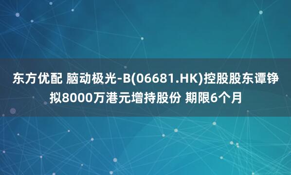 东方优配 脑动极光-B(06681.HK)控股股东谭铮拟8000万港元增持股份 期限6个月