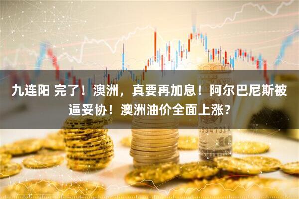 九连阳 完了！澳洲，真要再加息！阿尔巴尼斯被逼妥协！澳洲油价全面上涨？