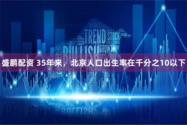 盛鹏配资 35年来，北京人口出生率在千分之10以下