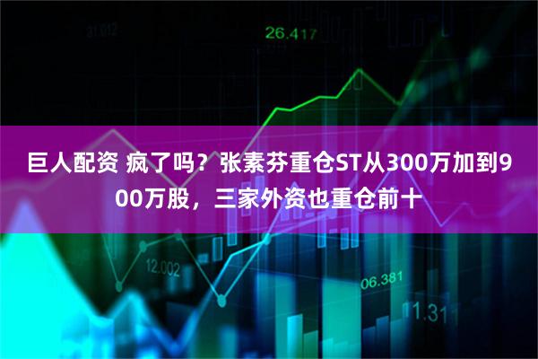 巨人配资 疯了吗？张素芬重仓ST从300万加到900万股，三家外资也重仓前十