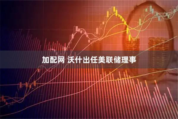 加配网 沃什出任美联储理事