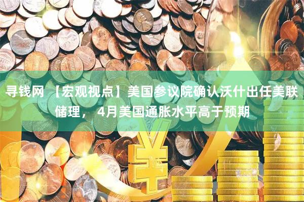 寻钱网 【宏观视点】美国参议院确认沃什出任美联储理， 4月美国通胀水平高于预期