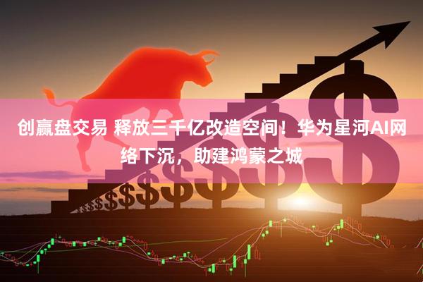 创赢盘交易 释放三千亿改造空间！华为星河AI网络下沉，助建鸿蒙之城