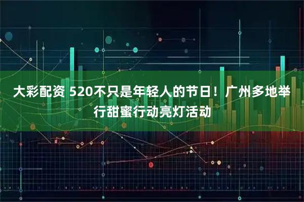 大彩配资 520不只是年轻人的节日！广州多地举行甜蜜行动亮灯活动