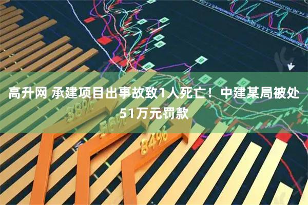 高升网 承建项目出事故致1人死亡！中建某局被处51万元罚款