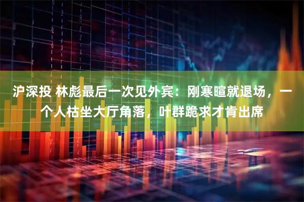 沪深投 林彪最后一次见外宾：刚寒暄就退场，一个人枯坐大厅角落，叶群跪求才肯出席