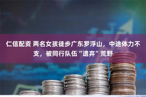 仁信配资 两名女孩徒步广东罗浮山，中途体力不支，被同行队伍“遗弃”荒野