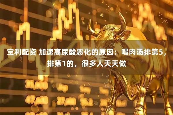 宝利配资 加速高尿酸恶化的原因:喝肉汤排第5,排第1的,很多人天天做