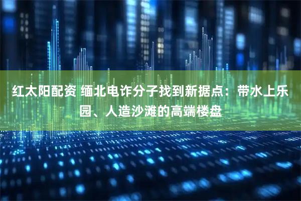 红太阳配资 缅北电诈分子找到新据点：带水上乐园、人造沙滩的高端楼盘
