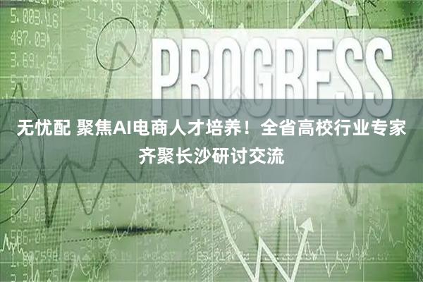 无忧配 聚焦AI电商人才培养！全省高校行业专家齐聚长沙研讨交流