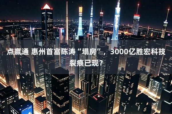 点赢通 惠州首富陈涛“塌房”，3000亿胜宏科技裂痕已现？