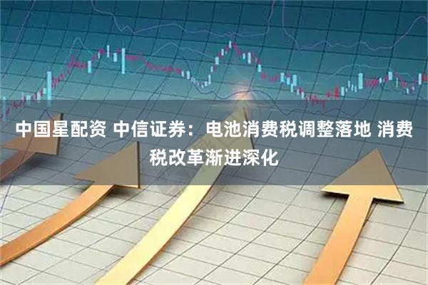 中国星配资 中信证券:电池消费税调整落地 消费税改革渐进深化