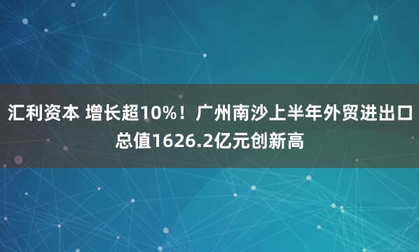 汇利资本 增长超10%！广州南沙上半年外贸进出口总值1626.2亿元创新高