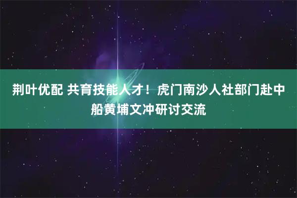 荆叶优配 共育技能人才！虎门南沙人社部门赴中船黄埔文冲研讨交流