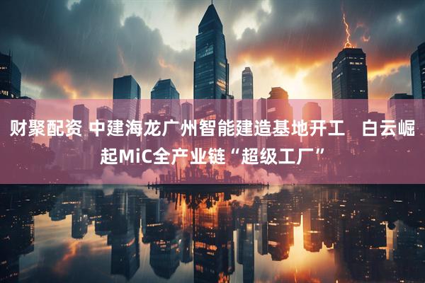 财聚配资 中建海龙广州智能建造基地开工   白云崛起MiC全产业链“超级工厂”