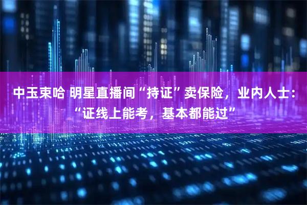 中玉束哈 明星直播间“持证”卖保险，业内人士：“证线上能考，基本都能过”