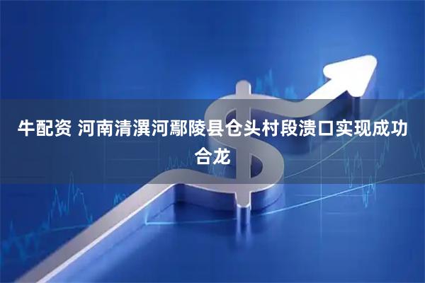 牛配资 河南清潩河鄢陵县仓头村段溃口实现成功合龙