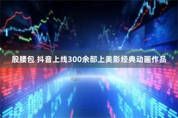 股腰包 抖音上线300余部上美影经典动画作品