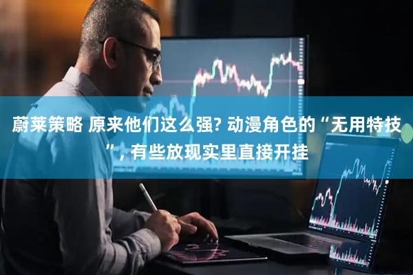 蔚莱策略 原来他们这么强? 动漫角色的“无用特技”, 有些放现实里直接开挂