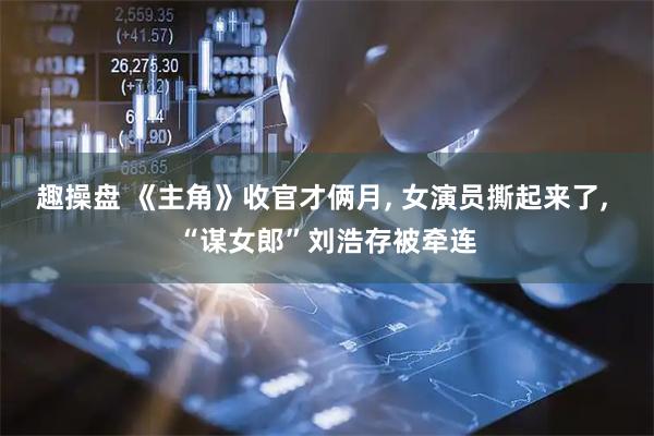 趣操盘 《主角》收官才俩月, 女演员撕起来了, “谋女郎”刘浩存被牵连